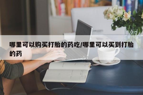 哪里有打胎药购买哪里可以购买打胎的药吃/哪里可以买到打胎的药